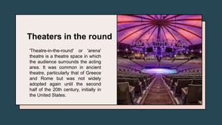 Theaters in the round
'Theatre-in-the-round' or 'arena'
theatre is a theatre space in which
the audience surrounds the acting
area. It was common in ancient
theatre, particularly that of Greece
and Rome but was not widely
adopted again until the second
half of the 20th century, initially in
the United States.
 