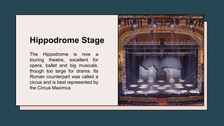 Hippodrome Stage
The Hippodrome is now a
touring theatre, excellent for
opera, ballet and big musicals,
though too large for drama. Its
Roman counterpart was called a
circus and is best represented by
the Circus Maximus
 