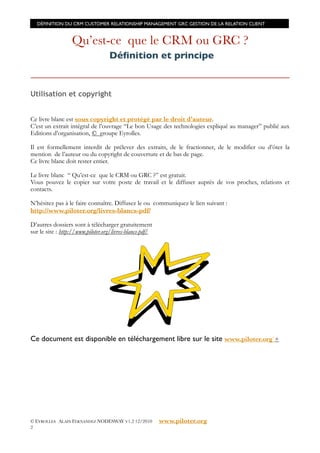 DÉFINITION DU CRM CUSTOMER RELATIONSHIP MANAGEMENT GRC GESTION DE LA RELATION CLIENT


                  Qu’est-ce que le CRM ou GRC ?
                                   Déﬁnition et principe


Utilisation et copyright


Ce livre blanc est sous copyright et protégé par le droit d’auteur.
C’est un extrait intégral de l’ouvrage “Le bon Usage des technologies expliqué au manager” publié aux
Editions d’organisation, © groupe Eyrolles.

Il est formellement interdit de prélever des extraits, de le fractionner, de le modifier ou d’ôter la
mention de l’auteur ou du copyright de couverture et de bas de page.
Ce livre blanc doit rester entier.

Le livre blanc “ Qu’est-ce que le CRM ou GRC ?” est gratuit.
Vous pouvez le copier sur votre poste de travail et le diffuser auprès de vos proches, relations et
contacts.

N’hésitez pas à le faire connaître. Diffusez le ou communiquez le lien suivant :
http://www.piloter.org/livres-blancs-pdf/

D’autres dossiers sont à télécharger gratuitement
sur le site : http://www.piloter.org/livres-blancs-pdf/




Ce document est disponible en téléchargement libre sur le site www.piloter.org`+




© EYROLLES ALAIN FERNANDEZ NODESWAY V1.2 12/2010          www.piloter.org
2
 