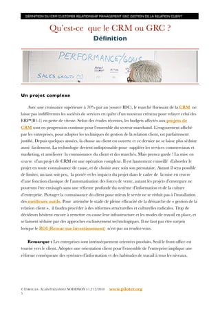 DÉFINITION DU CRM CUSTOMER RELATIONSHIP MANAGEMENT GRC GESTION DE LA RELATION CLIENT



                Qu’est-ce que le CRM ou GRC ?
                                          Déﬁnition




Un projet complexe

     Avec une croissance supérieure à 70% par an (source IDC), le marché ﬂorissant de la CRM ne
laisse pas indifférentes les sociétés de services en quête d’un nouveau créneau pour relayer celui des
ERP*(B1-1) en perte de vitesse. Selon des études récentes, les budgets affectés aux projets de
CRM sont en progression continue pour l’ensemble du secteur marchand. L’engouement afﬁché
par les entreprises, pour adopter les techniques de gestion de la relation client, est parfaitement
justiﬁé. Depuis quelques années, la chasse au client est ouverte et ce dernier ne se laisse plus séduire
aussi facilement. La technologie devient indispensable pour suppléer les services commerciaux et
marketing, et améliorer la connaissance du client et des marchés. Mais prenez garde ! La mise en
œuvre d’un projet de CRM est une opération complexe. Il est hautement conseillé d’aborder le
projet en toute connaissance de cause, et de choisir avec soin son prestataire. Autant il sera possible
de limiter, un tant soit peu, la portée et les impacts du projet dans le cadre de la mise en œuvre
d’une fonction classique de l’automatisation des forces de vente, autant les projets d’envergure ne
pourront être envisagés sans une réforme profonde du système d’information et de la culture
d’entreprise. Partager la connaissance du client pour mieux le servir ne se réduit pas à l’installation
des meilleurs outils. Pour atteindre le stade de pleine efﬁcacité de la démarche de « gestion de la
relation client », il faudra procéder à des réformes structurelles et culturelles radicales. Trop de
décideurs hésitent encore à remettre en cause leur infrastructure et les modes de travail en place, et
se laissent séduire par des approches exclusivement technologiques. Il ne faut pas être surpris
lorsque le ROI (Retour sur Investissement) n’est pas au rendez-vous.


   Remarque : Les entreprises sont intrinsèquement orientées produits. Seul le front-ofﬁce est
tourné vers le client. Adopter une orientation client pour l’ensemble de l’entreprise implique une
réforme conséquente des systèmes d’information et des habitudes de travail à tous les niveaux.




© EYROLLES ALAIN FERNANDEZ NODESWAY V1.2 12/2010    www.piloter.org
5
 
