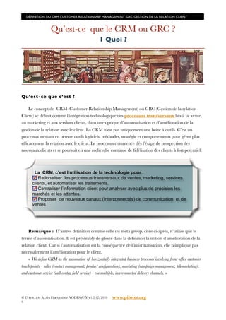 DÉFINITION DU CRM CUSTOMER RELATIONSHIP MANAGEMENT GRC GESTION DE LA RELATION CLIENT



                  Qu’est-ce que le CRM ou GRC ?
                                                 1 Quoi ?




Qu’est-ce que c’est ?

    Le concept de CRM (Customer Relationship Management) ou GRC (Gestion de la relation
Client) se déﬁnit comme l’intégration technologique des processus transversaux liés à la vente,
au marketing et aux services clients, dans une optique d’automatisation et d’amélioration de la
gestion de la relation avec le client. La CRM n’est pas uniquement une boîte à outils. C’est un
processus mettant en oeuvre outils logiciels, méthodes, stratégie et comportements pour gérer plus
efﬁcacement la relation avec le client. Le processus commence dès l’étape de prospection des
nouveaux clients et se poursuit en une recherche continue de ﬁdélisation des clients à fort potentiel.



       La CRM, c’est l’utilisation de la technologie pour :
          Rationaliser les processus transversaux de ventes, marketing, services
      clients, et automatiser les traitements.
          Centraliser l’information client pour analyser avec plus de précision les
      marchés et les attentes.
          Proposer de nouveaux canaux (interconnectés) de communication et de
      ventes




    Remarque : D’autres déﬁnition comme celle du meta group, citée ci-après, n’utilise que le
terme d’automatisation. Il est préférable de glisser dans la déﬁnition la notion d’amélioration de la
relation client. Car si l’automatisation est la conséquence de l’informatisation, elle n’implique pas
nécessairement l’amélioration pour le client.
    « We deﬁne CRM as the automation of horizontally integrated business processes involving front-ofﬁce customer
touch points - sales (contact management, product conﬁguration), marketing (campaign management, telemarketing),
and customer service (call center, ﬁeld service) - via multiple, interconnected delivery channels. »




© EYROLLES ALAIN FERNANDEZ NODESWAY V1.2 12/2010         www.piloter.org
6
 
