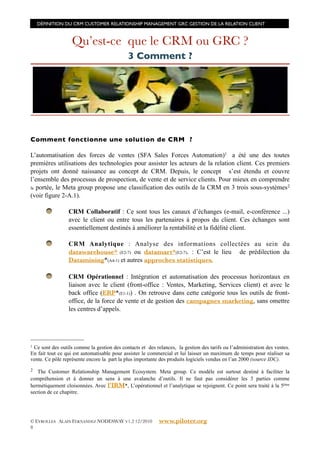 DÉFINITION DU CRM CUSTOMER RELATIONSHIP MANAGEMENT GRC GESTION DE LA RELATION CLIENT



                   Qu’est-ce que le CRM ou GRC ?
                                             3 Comment ?




Comment fonctionne une solution de CRM ?

L’automatisation des forces de ventes (SFA Sales Forces Automation)1 a été une des toutes
premières utilisations des technologies pour assister les acteurs de la relation client. Ces premiers
projets ont donné naissance au concept de CRM. Depuis, le concept s’est étendu et couvre
l’ensemble des processus de prospection, de vente et de service clients. Pour mieux en comprendre
la portée, le Meta group propose une classification des outils de la CRM en 3 trois sous-systèmes 2
(voir figure 2-A.1).

                 CRM Collaboratif : Ce sont tous les canaux d’échanges (e-mail, e-conférence ...)
                 avec le client ou entre tous les partenaires à propos du client. Ces échanges sont
                 essentiellement destinés à améliorer la rentabilité et la fidélité client.

                 CRM Analytique : Analyse des informations collectées au sein du
                 datawarehouse* (E2-7) ou datamart*(E2-7). : C’est le lieu de prédilection du
                 Datamining*(A4-1) et autres approches statistiques.

                 CRM Opérationnel : Intégration et automatisation des processus horizontaux en
                 liaison avec le client (front-office : Ventes, Marketing, Services client) et avec le
                 back office (ERP*(E1-1)) . On retrouve dans cette catégorie tous les outils de front-
                 office, de la force de vente et de gestion des campagnes marketing, sans omettre
                 les centres d’appels.




1Ce sont des outils comme la gestion des contacts et des relances, la gestion des tarifs ou l’administration des ventes.
En fait tout ce qui est automatisable pour assister le commercial et lui laisser un maximum de temps pour réaliser sa
vente. Ce pôle représente encore la part la plus importante des produits logiciels vendus en l’an 2000 (source IDC).
2  The Customer Relationship Management Ecosystem. Meta group. Ce modèle est surtout destiné à faciliter la
compréhension et à donner un sens à une avalanche d’outils. Il ne faut pas considérer les 3 parties comme
hermétiquement cloisonnées. Avec l’IRM*, L’opérationnel et l’analytique se rejoignent. Ce point sera traité à la 5éme
section de ce chapitre.




© EYROLLES ALAIN FERNANDEZ NODESWAY V1.2 12/2010           www.piloter.org
8
 