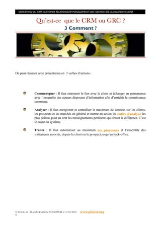DÉFINITION DU CRM CUSTOMER RELATIONSHIP MANAGEMENT GRC GESTION DE LA RELATION CLIENT



                Qu’est-ce que le CRM ou GRC ?
                                      3 Comment ?




On peut résumer cette présentation en 3 verbes d’actions :




               Communiquer : Il faut entretenir le lien avec le client et échanger en permanence
               avec l’ensemble des acteurs disposant d’information afin d’enrichir la connaissance
               commune.

               Analyser : Il faut enregistrer et centraliser le maximum de données sur les clients,
               les prospects et les marchés en général et mettre en action les outils d’analyse les
               plus pointus pour en tirer les renseignements pertinents qui feront la différence. C’est
               le coeur du système.

               Traiter : Il faut automatiser au maximum les processus et l’ensemble des
               traitements associés, depuis le client ou le prospect jusqu’au back-office.




© EYROLLES ALAIN FERNANDEZ NODESWAY V1.2 12/2010   www.piloter.org
9
 