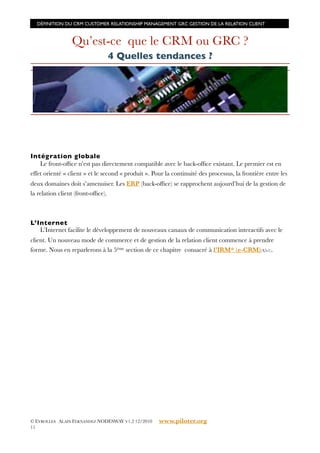DÉFINITION DU CRM CUSTOMER RELATIONSHIP MANAGEMENT GRC GESTION DE LA RELATION CLIENT



                 Qu’est-ce que le CRM ou GRC ?
                                4 Quelles tendances ?




Intég ration globale
    Le front-ofﬁce n’est pas directement compatible avec le back-ofﬁce existant. Le premier est en
effet orienté « client » et le second « produit ». Pour la continuité des processus, la frontière entre les
deux domaines doit s’amenuiser. Les ERP (back-ofﬁce) se rapprochent aujourd’hui de la gestion de
la relation client (front-ofﬁce).



L’Internet
   L’Internet facilite le développement de nouveaux canaux de communication interactifs avec le
client. Un nouveau mode de commerce et de gestion de la relation client commence à prendre
forme. Nous en reparlerons à la 5ème section de ce chapitre consacré à l’IRM* (e-CRM)(A5-1).




© EYROLLES ALAIN FERNANDEZ NODESWAY V1.2 12/2010     www.piloter.org
11
 