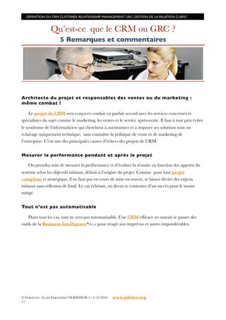 DÉFINITION DU CRM CUSTOMER RELATIONSHIP MANAGEMENT GRC GESTION DE LA RELATION CLIENT



                 Qu’est-ce que le CRM ou GRC ?
                      5 Remarques et commentaires




Architecte du projet et responsables des ventes ou du marketing :
même combat !

   Le projet de CRM sera conçu et conduit en parfait accord avec les services concernés et
spécialistes du sujet comme le marketing, les ventes et le service après-vente. Il faut à tout prix éviter
le syndrome de l’informaticien qui cherchera à automatiser et à imposer ses solutions sous un
éclairage uniquement technique, sans connaître la politique de vente et de marketing de
l’entreprise. C’est une des principales causes d’échecs des projets de CRM.


Mesurer la performance pendant et après le projet

   On prendra soin de mesurer la performance et d’évaluer la réussite en fonction des apports du
système selon les objectifs initiaux, déﬁnis à l’origine du projet. Comme pour tout projet
complexe et stratégique, il ne faut pas en cours de mise en œuvre, se laisser dévier des enjeux
initiaux sans réﬂexion de fond. Le cas échéant, on devra se contenter d’un succès pour le moins
mitigé.


Tout n’est pas automatisable

    Dans tous les cas, tout ne sera pas automatisable. Une CRM efﬁcace ne saurait se passer des
outils de la Business Intelligence*(D1-4) pour réagir aux imprévus et autres impondérables.




© EYROLLES ALAIN FERNANDEZ NODESWAY V1.2 12/2010    www.piloter.org
12
 