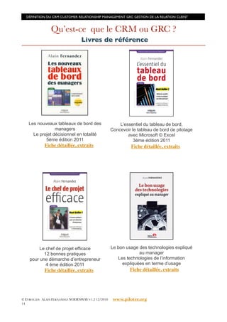 DÉFINITION DU CRM CUSTOMER RELATIONSHIP MANAGEMENT GRC GESTION DE LA RELATION CLIENT



                Qu’est-ce que le CRM ou GRC ?
                                 Livres de référence




   Les nouveaux tableaux de bord des                   L’essentiel du tableau de bord,
                managers                           Concevoir le tableau de bord de pilotage
     Le projet décisionnel en totalité                     avec Microsoft © Excel
           5ème édition 2011                                  3ème édition 2011
            Fiche détaillée, extraits                        Fiche détaillée, extraits




         Le chef de projet efficace                Le bon usage des technologies expliqué
           12 bonnes pratiques                                  au manager
    pour une démarche d’entrepreneur                  Les technologies de l’information
            4 ème édition 2011                          expliquées en terme d’usage
            Fiche détaillée, extraits                       Fiche détaillée, extraits




© EYROLLES ALAIN FERNANDEZ NODESWAY V1.2 12/2010    www.piloter.org
14
 
