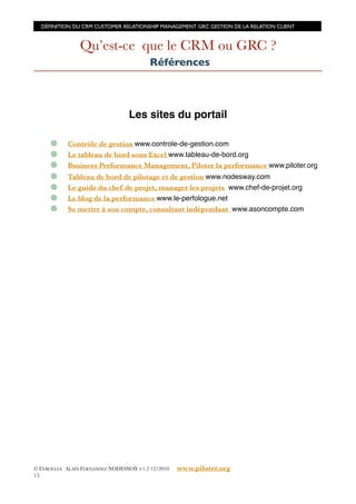 DÉFINITION DU CRM CUSTOMER RELATIONSHIP MANAGEMENT GRC GESTION DE LA RELATION CLIENT



                Qu’est-ce que le CRM ou GRC ?
                                         Références



                                 Les sites du portail

            Contrôle de gestion www.controle-de-gestion.com
            Le tableau de bord sous Excel www.tableau-de-bord.org
            Business Performance Management, Piloter la performance www.piloter.org
            Tableau de bord de pilotage et de gestion www.nodesway.com
            Le guide du chef de projet, manager les projets www.chef-de-projet.org
            Le blog de la performance www.le-perfologue.net
            Se mettre à son compte, consultant indépendant www.asoncompte.com




© EYROLLES ALAIN FERNANDEZ NODESWAY V1.2 12/2010   www.piloter.org
15
 