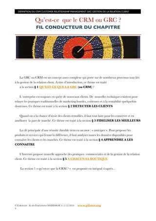 DÉFINITION DU CRM CUSTOMER RELATIONSHIP MANAGEMENT GRC GESTION DE LA RELATION CLIENT



                Qu’est-ce que le CRM ou GRC ?
                 FIL CONDUCTEUR DU CHAPITRE




    La GRC ou CRM est un concept assez complexe qui porte sur de nombreux processus tous liés
à la gestion de la relation client. A titre d’introduction, ce thème est traité
    à la section § 1 QU’EST-CE QUE LA GRC (ou CRM) ?


    L ‘entreprise est toujours en quête de nouveaux clients. De nouvelles techniques existent pour
relayer les pratiques traditionnelles de marketing lourdes, coûteuses et à la rentabilité quelquefois
douteuses. Ce thème est traité à la section § 2 DETECTER LES CLIENTS


   Quand on a la chance d’avoir des clients rentables, il faut tout faire pour les conserver et en
améliorer la part de marché. Ce thème est traité à la section § 3 FIDELISER LES MEILLEURS


   La clé principale d’une réussite durable tient en un mot : « anticiper ». Pour proposer les
produits et services qui feront la différence, il faut analyser toutes les données disponibles pour
connaître les clients et les marchés. Ce thème est traité à la section § 4 APPRENDRE A LES
CONNAITRE


    L’Internet propose nouvelle approche des pratiques commerciales et de la gestion de la relation
client. Ce thème est traité à la section § 5 A CHACUN SA BOUTIQUE


    La section 1 « qu’est-ce que la CRM ? » est proposée en intégral ci-après…




© EYROLLES ALAIN FERNANDEZ NODESWAY V1.2 12/2010    www.piloter.org
4
 