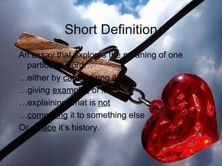 Short Definition An essay that explores the meaning of one particular word… … either by  categorizing  it … giving  examples  of it … explaining what is  not … comparing  it to something else Or… trace  it’s history. 
