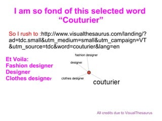 I am so fond of this selected word  “Couturier” So I rush to : http://www.visualthesaurus.com/landing/?ad=tdc.small&utm_medium=small&utm_campaign=VT&utm_source=tdc&word=couturier&lang=en Et Voila: Fashion designer Designer Clothes designe r All credits due to VisualThesaurus 