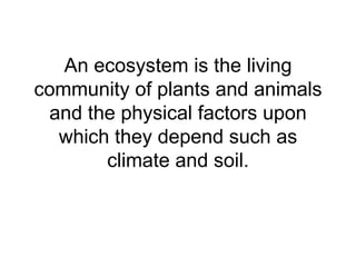 An ecosystem is the living community of plants and animals and the physical factors upon which they depend such as climate and soil. 