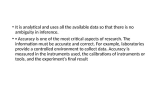 • It is analytical and uses all the available data so that there is no
ambiguity in inference.
• ▪ Accuracy is one of the most critical aspects of research. The
information must be accurate and correct. For example, laboratories
provide a controlled environment to collect data. Accuracy is
measured in the instruments used, the calibrations of instruments or
tools, and the experiment’s final result
 