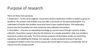 Purpose of research
There are three main purposes:
I. Exploratory: - As the name suggests, researchers conduct exploratory studies to explore a group of
questions. The answers and analytics may not offer a conclusion to the perceived problem. It is
undertaken to handle new problem areas that haven’t been explored before. This exploratory
process lays the foundation for more conclusive data collection and analysis.
II. Descriptive: - It focuses on expanding knowledge on current issues through a process of data
collection. Descriptive research describe the behavior of a sample population. Only one variable is
required to conduct the study. The three primary purposes of descriptive studies are describing,
explaining, and validating the findings. For example, a study conducted to know if top-level
management leaders in the 21st century possess the moral right to receive a considerable sum of
money from the company profit.
 