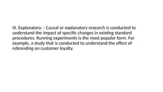 III. Explanatory: - Causal or explanatory research is conducted to
understand the impact of specific changes in existing standard
procedures. Running experiments is the most popular form. For
example, a study that is conducted to understand the effect of
rebranding on customer loyalty.
 