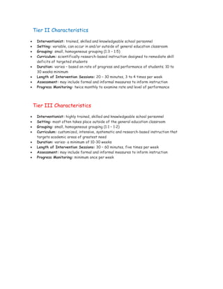 Tier II Characteristics

    Interventionist: trained, skilled and knowledgeable school personnel
    Setting: variable, can occur in and/or outside of general education classroom
    Grouping: small, homogeneous grouping (1:3 – 1:5)
    Curriculum: scientifically research-based instruction designed to remediate skill
     deficits of targeted students
    Duration: varies – based on rate of progress and performance of students; 10 to
     30 weeks minimum
    Length of Intervention Sessions: 20 – 30 minutes, 3 to 4 times per week
    Assessment: may include formal and informal measures to inform instruction
    Progress Monitoring: twice monthly to examine rate and level of performance




    Tier III Characteristics

    Interventionist: highly trained, skilled and knowledgeable school personnel
    Setting: most often takes place outside of the general education classroom
    Grouping: small, homogeneous grouping (1:1 – 1:2)
    Curriculum: customized, intensive, systematic and research-based instruction that
     targets academic areas of greatest need
    Duration: varies- a minimum of 10-30 weeks
    Length of Intervention Sessions: 30 – 60 minutes, five times per week
    Assessment: may include formal and informal measures to inform instruction
    Progress Monitoring: minimum once per week
 