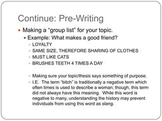 Continue: Pre-Writing
 Making a “group list” for your topic.
   Example: What makes a good friend?
     LOYALTY
     SAME SIZE, THEREFORE SHARING OF CLOTHES
     MUST LIKE CATS
     BRUSHES TEETH 4 TIMES A DAY


     Making sure your topic/thesis says something of purpose.
     I.E. The term “bitch” is traditionally a negative term which
      often times is used to describe a woman; though, this term
      did not always have this meaning. While this word is
      negative to many, understanding the history may prevent
      individuals from using this word as slang.
 
