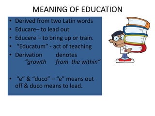 MEANING OF EDUCATION
• Derived from two Latin words
• Educare– to lead out
• Educere – to bring up or train.
• “Educatum” - act of teaching
• Derivation denotes
“growth from the within”
• “e” & “duco” – “e” means out
off & duco means to lead.
 