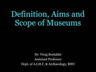 Definition, Aims and
Scope of Museums
Dr. Virag Sontakke
Assistant Professor
Dept. of A.I.H.C. & Archaeology, BHU
 