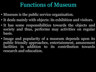 Functions of Museum
• Museum is the public service organisation.
• It deals mainly with objects: its exhibition and visitors.
• It has some responsibilities towards the objects and
society and thus, performs may activities on regular
basis.
• Image and popularity of a museum depends upon its
public friendly approaches, entertainment, amusement
facilities in addition to its contribution towards
research and education.
 