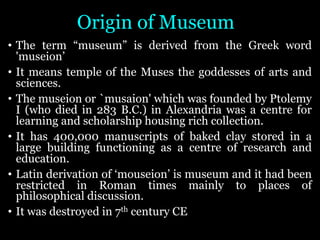 Origin of Museum
• The term “museum” is derived from the Greek word
'museion’
• It means temple of the Muses the goddesses of arts and
sciences.
• The museion or `musaion' which was founded by Ptolemy
I (who died in 283 B.C.) in Alexandria was a centre for
learning and scholarship housing rich collection.
• It has 400,000 manuscripts of baked clay stored in a
large building functioning as a centre of research and
education.
• Latin derivation of ‘mouseion’ is museum and it had been
restricted in Roman times mainly to places of
philosophical discussion.
• It was destroyed in 7th century CE
 