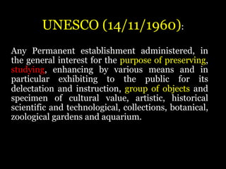 UNESCO (14/11/1960):
Any Permanent establishment administered, in
the general interest for the purpose of preserving,
studying, enhancing by various means and in
particular exhibiting to the public for its
delectation and instruction, group of objects and
specimen of cultural value, artistic, historical
scientific and technological, collections, botanical,
zoological gardens and aquarium.
 