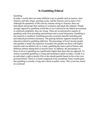 Is Gambling Ethical
Gambling
In today s world, there are many different ways to gamble such as casinos, state
lotteries, pull tabs, bingo, sporting events, and the internet, just to name a few.
Although the popularity of this activity remains strong in America, there are
individuals and groups that continue to scrutinize and attack this industry. People
strongly opposed to gambling would like to see it policed by the federal government
or outlawed completely; they are wrong. There are several positive aspects of
gambling aside from providing entertainment and a social interaction. Gambling is
not immoral or unethical. Gambling provides economic benefits including jobs
and reduced government assistance. The gaming industry supports research and
education related to gambling addiction. The percentage of lower income people
who gamble is small; the majorities of people who gamble are those with higher
incomes and can afford to do so. Lastly, gambling has been a part of history and
different cultures dating back to ancient times. In addition, the percentages of
those in favor of gambling are significantly higher than those that are opposed. To
restrict or prohibit gambling is wrong and insulting to adults in today s world. It is
an individual s right to decide if he or she should gamble based on his or her own
personal beliefs. There is a moral component to be considered. Some would argue
that gambling is morally wrong and a threat to public virtue. This is not true, based
on a national
 