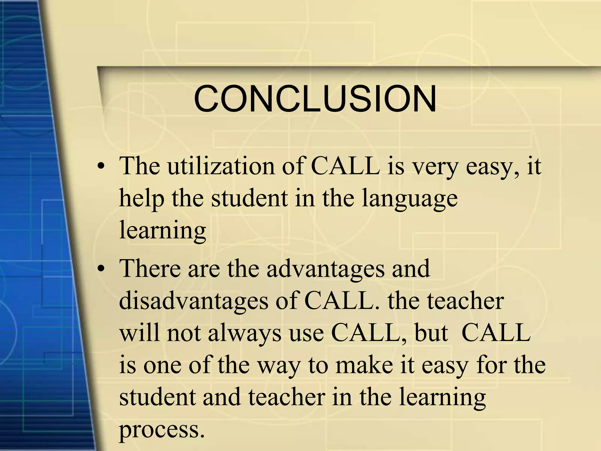 CONCLUSION
• The utilization of CALL is very easy, it
  help the student in the language
  learning
• There are the advantages and
  disadvantages of CALL. the teacher
  will not always use CALL, but CALL
  is one of the way to make it easy for the
  student and teacher in the learning
  process.
 