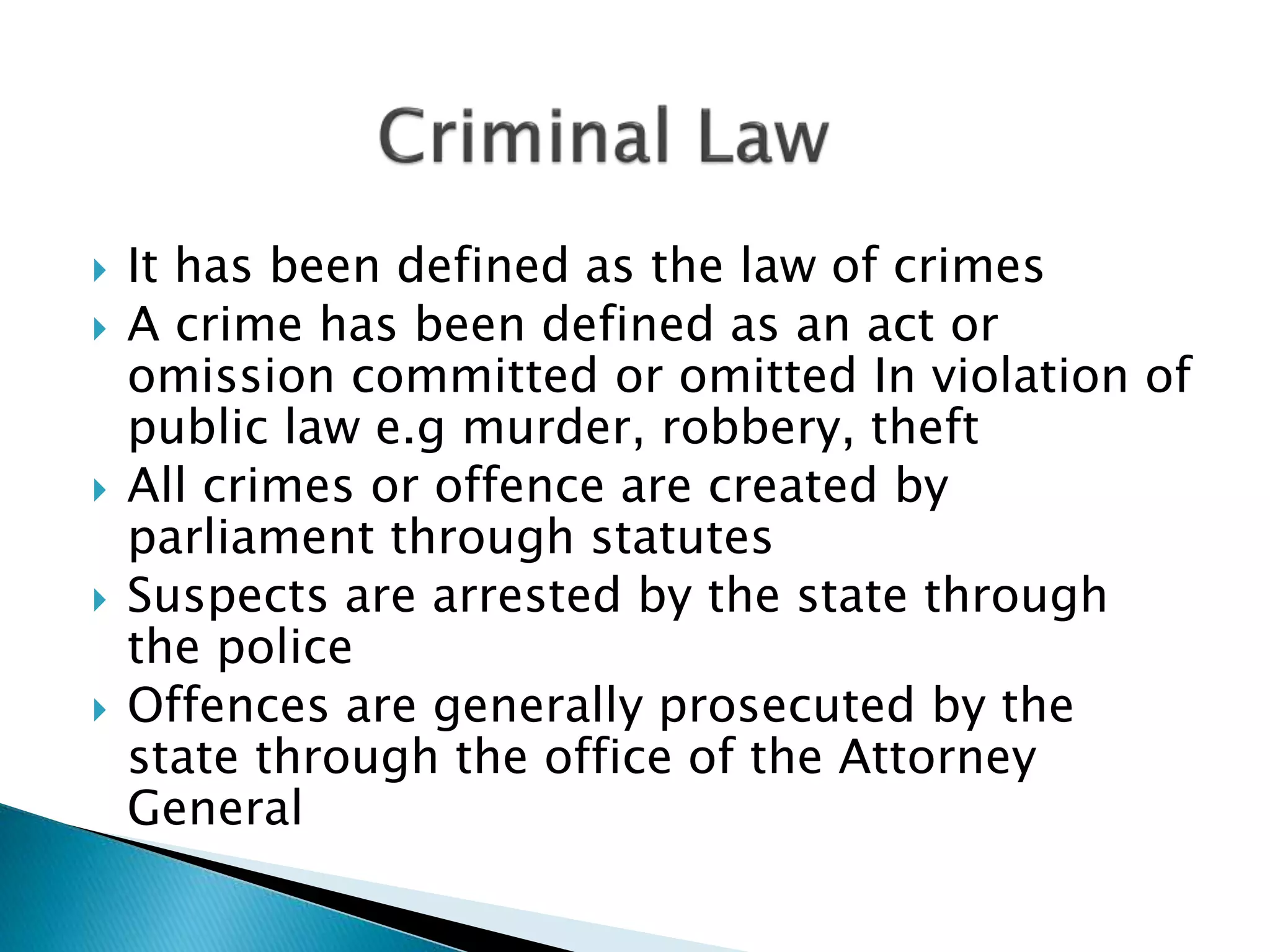  It has been defined as the law of crimes
 A crime has been defined as an act or
omission committed or omitted In violation of
public law e.g murder, robbery, theft
 All crimes or offence are created by
parliament through statutes
 Suspects are arrested by the state through
the police
 Offences are generally prosecuted by the
state through the office of the Attorney
General
 