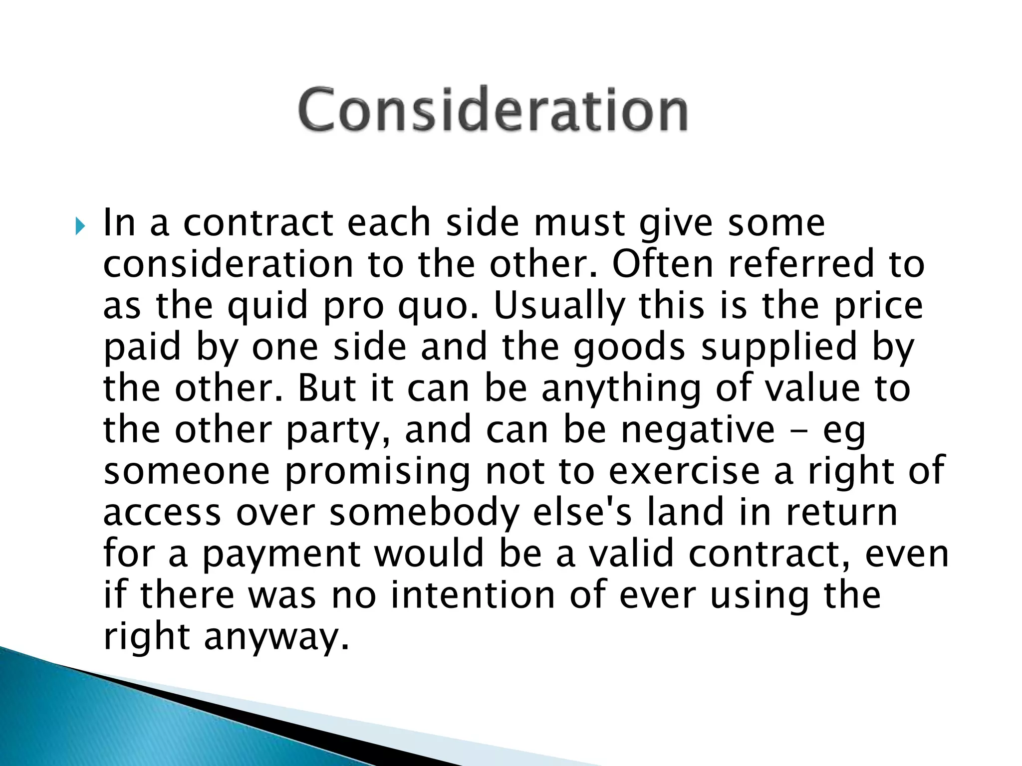  In a contract each side must give some
consideration to the other. Often referred to
as the quid pro quo. Usually this is the price
paid by one side and the goods supplied by
the other. But it can be anything of value to
the other party, and can be negative - eg
someone promising not to exercise a right of
access over somebody else's land in return
for a payment would be a valid contract, even
if there was no intention of ever using the
right anyway.
 