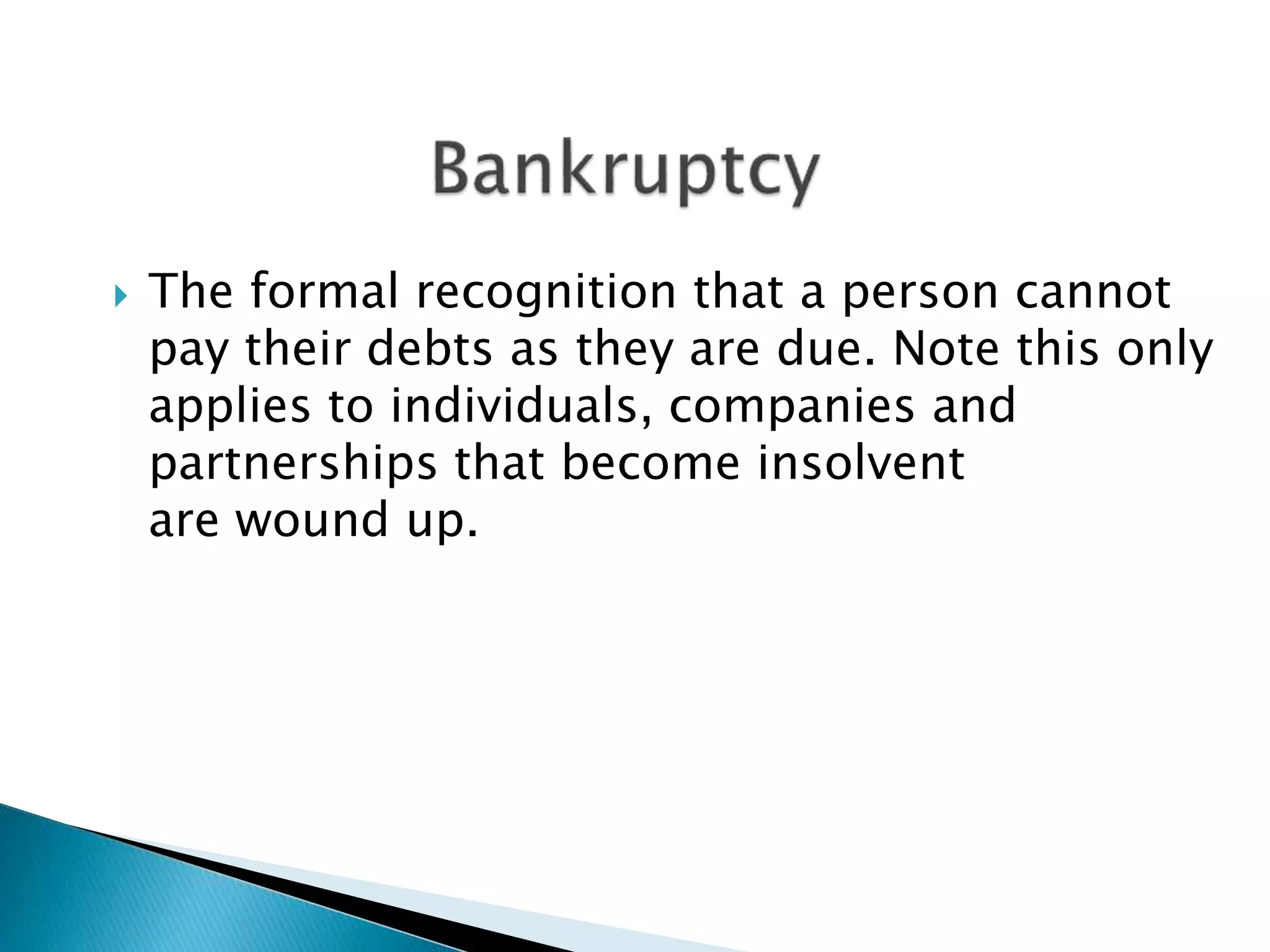  The formal recognition that a person cannot
pay their debts as they are due. Note this only
applies to individuals, companies and
partnerships that become insolvent
are wound up.
 