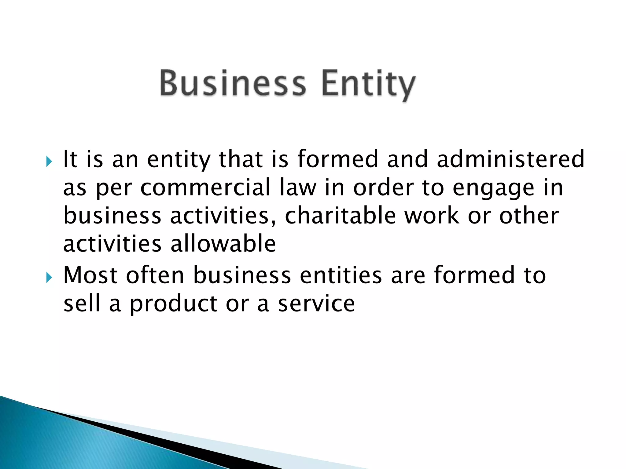  It is an entity that is formed and administered
as per commercial law in order to engage in
business activities, charitable work or other
activities allowable
 Most often business entities are formed to
sell a product or a service
 