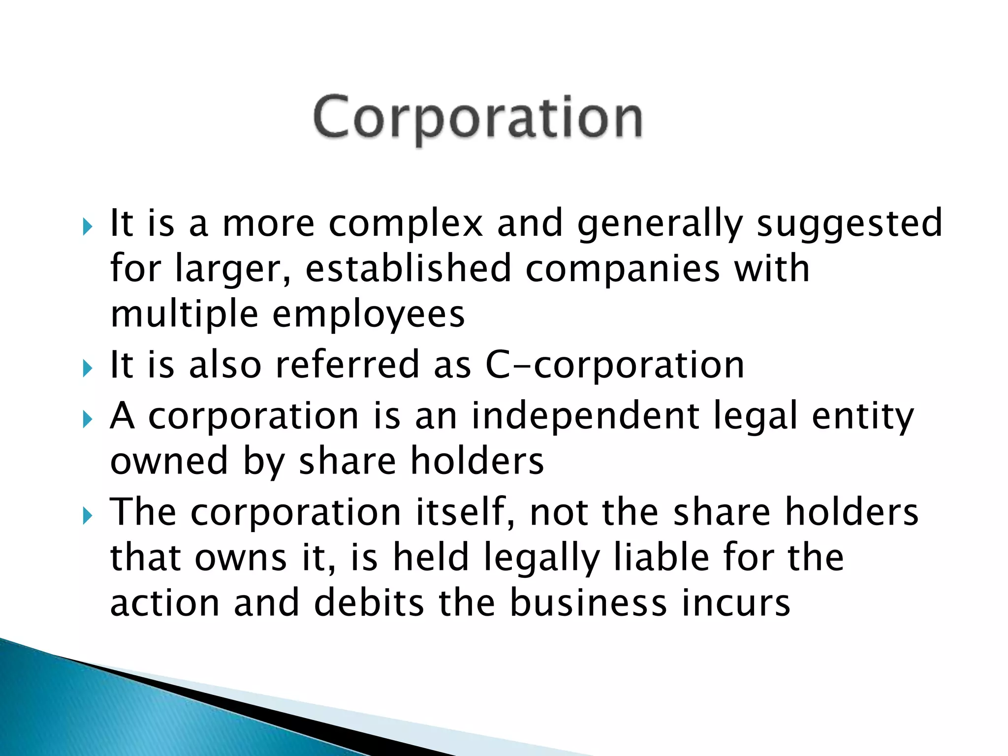  It is a more complex and generally suggested
for larger, established companies with
multiple employees
 It is also referred as C-corporation
 A corporation is an independent legal entity
owned by share holders
 The corporation itself, not the share holders
that owns it, is held legally liable for the
action and debits the business incurs
 