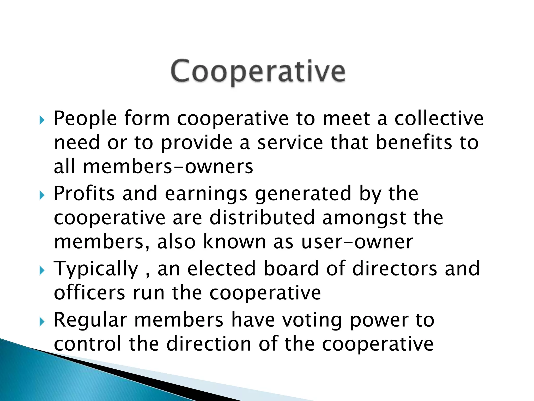  People form cooperative to meet a collective
need or to provide a service that benefits to
all members-owners
 Profits and earnings generated by the
cooperative are distributed amongst the
members, also known as user-owner
 Typically , an elected board of directors and
officers run the cooperative
 Regular members have voting power to
control the direction of the cooperative
 