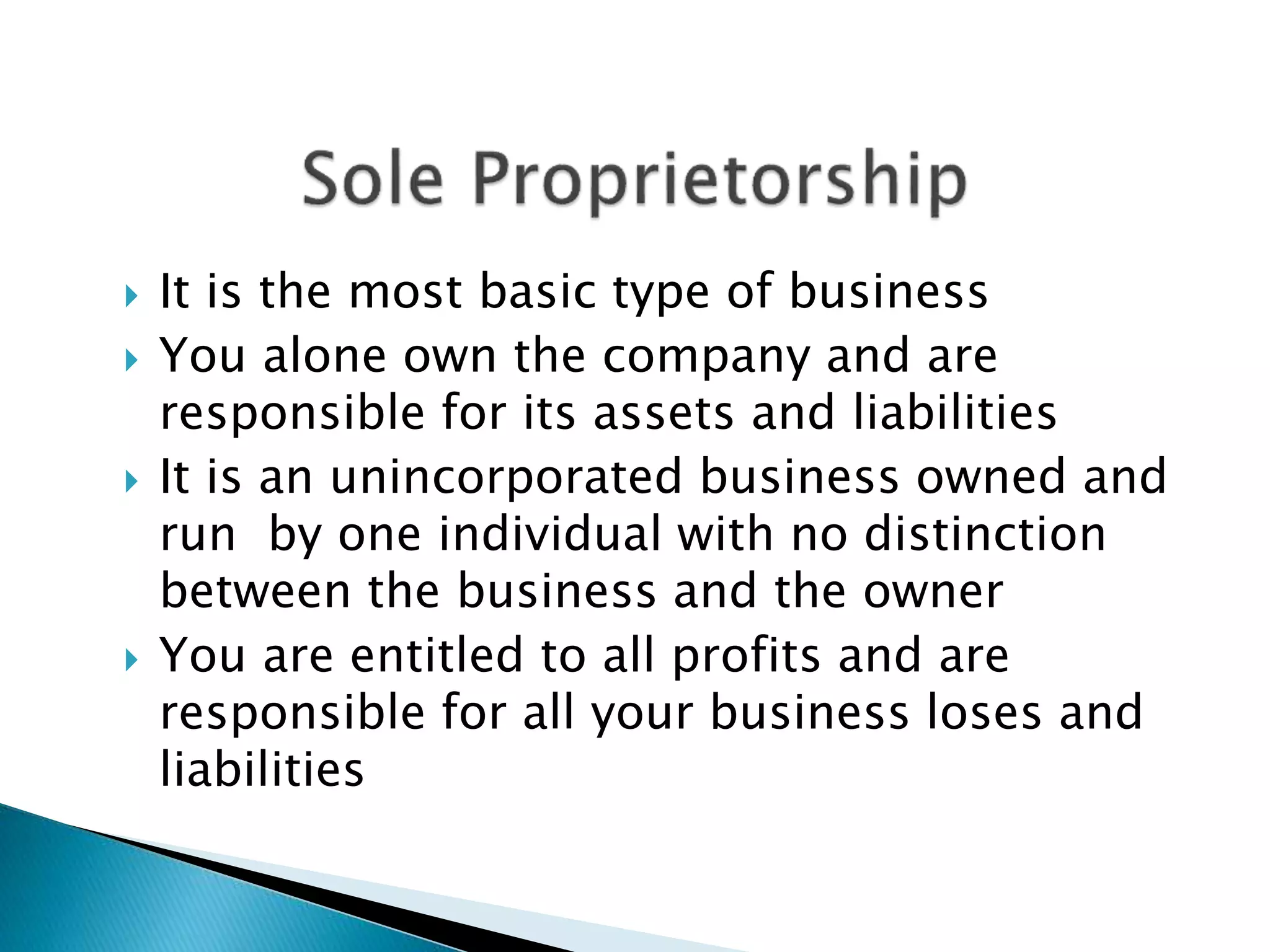  It is the most basic type of business
 You alone own the company and are
responsible for its assets and liabilities
 It is an unincorporated business owned and
run by one individual with no distinction
between the business and the owner
 You are entitled to all profits and are
responsible for all your business loses and
liabilities
 