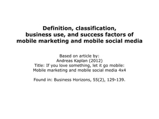 Definition, classification,
  business use, and success factors of
mobile marketing and mobile social media

                   Based on article by:
                 Andreas Kaplan (2012)
     Title: If you love something, let it go mobile:
     Mobile marketing and mobile social media 4x4

     Found in: Business Horizons, 55(2), 129-139.
 