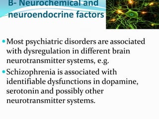 B- Neurochemical and
neuroendocrine factors
 Most psychiatric disorders are associated

with dysregulation in different brain
neurotransmitter systems, e.g.
 Schizophrenia is associated with
identifiable dysfunctions in dopamine,
serotonin and possibly other
neurotransmitter systems.

 