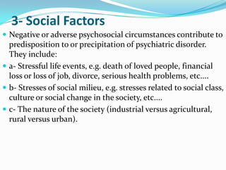 3- Social Factors
 Negative or adverse psychosocial circumstances contribute to

predisposition to or precipitation of psychiatric disorder.
They include:
 a- Stressful life events, e.g. death of loved people, financial
loss or loss of job, divorce, serious health problems, etc....
 b- Stresses of social milieu, e.g. stresses related to social class,
culture or social change in the society, etc....
 c- The nature of the society (industrial versus agricultural,
rural versus urban).

 