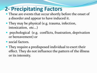 2- Precipitating Factors
 These are events that occur shortly before the onset of






a disorder and appear to have induced it.
They may be physical (e.g. trauma, infection,
intoxication, etc...)
psychological (e.g. conflicts, frustration, deprivation
or bereavement) or
social factors.
They require a predisposed individual to exert their
effect. They do not influence the pattern of the illness
or its intensity.

 