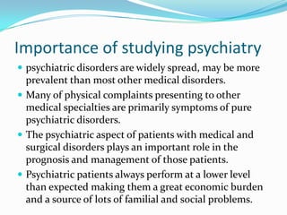Importance of studying psychiatry
 psychiatric disorders are widely spread, may be more

prevalent than most other medical disorders.
 Many of physical complaints presenting to other
medical specialties are primarily symptoms of pure
psychiatric disorders.
 The psychiatric aspect of patients with medical and
surgical disorders plays an important role in the
prognosis and management of those patients.
 Psychiatric patients always perform at a lower level
than expected making them a great economic burden
and a source of lots of familial and social problems.

 