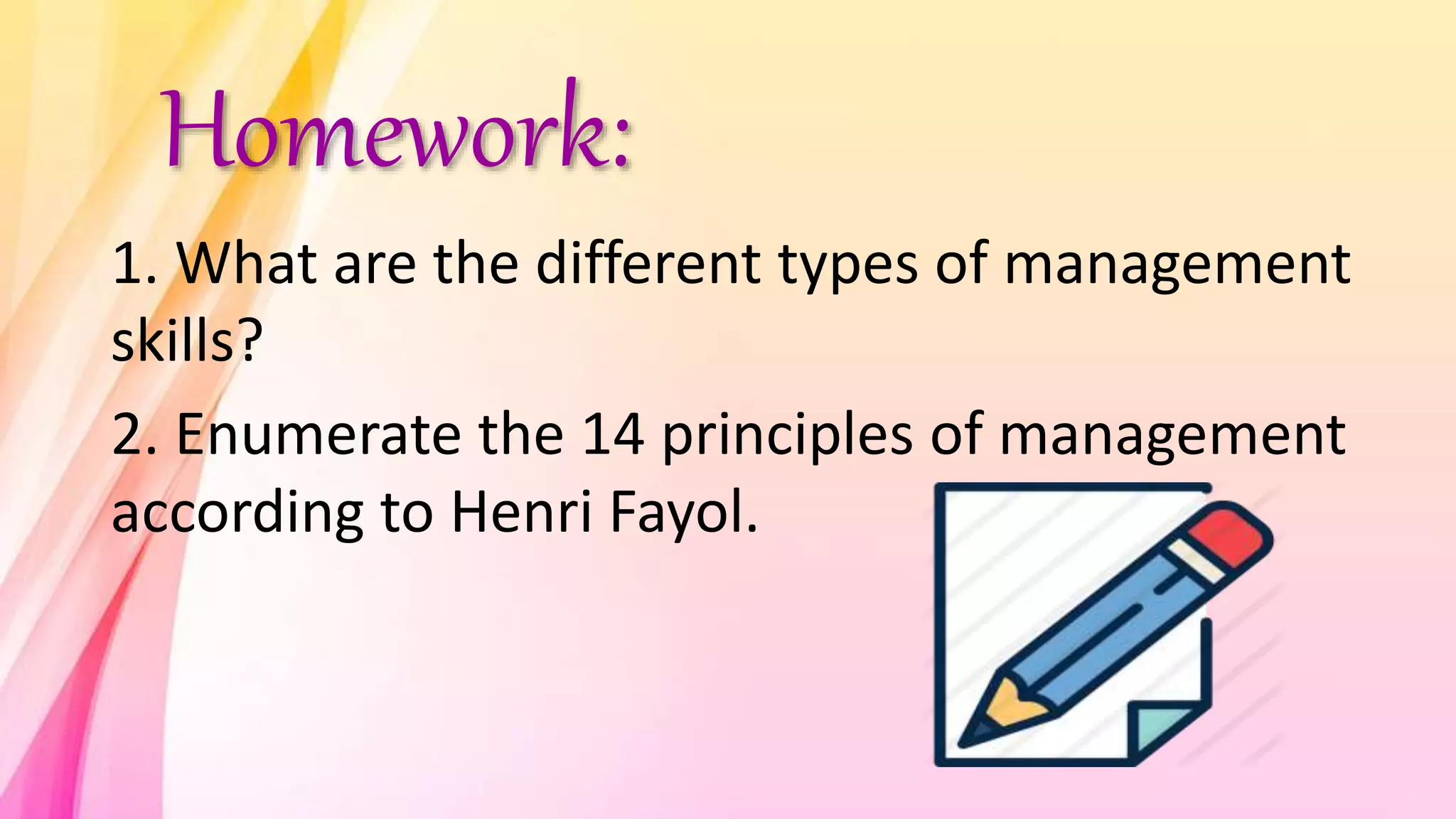 Homework:
1. What are the different types of management
skills?
2. Enumerate the 14 principles of management
according to Henri Fayol.
 