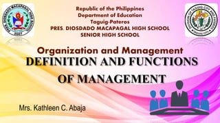DEFINITION AND FUNCTIONS
OF MANAGEMENT
Mrs. Kathleen C. Abaja
Republic of the Philippines
Department of Education
Taguig-Pateros
PRES. DIOSDADO MACAPAGAL HIGH SCHOOL
SENIOR HIGH SCHOOL
Organization and Management
 