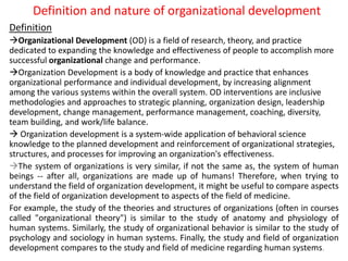 Definition and nature of organizational development
Definition
Organizational Development (OD) is a field of research, theory, and practice
dedicated to expanding the knowledge and effectiveness of people to accomplish more
successful organizational change and performance.
Organization Development is a body of knowledge and practice that enhances
organizational performance and individual development, by increasing alignment
among the various systems within the overall system. OD interventions are inclusive
methodologies and approaches to strategic planning, organization design, leadership
development, change management, performance management, coaching, diversity,
team building, and work/life balance.
 Organization development is a system-wide application of behavioral science
knowledge to the planned development and reinforcement of organizational strategies,
structures, and processes for improving an organization's effectiveness.
The system of organizations is very similar, if not the same as, the system of human
beings -- after all, organizations are made up of humans! Therefore, when trying to
understand the field of organization development, it might be useful to compare aspects
of the field of organization development to aspects of the field of medicine.
For example, the study of the theories and structures of organizations (often in courses
called "organizational theory") is similar to the study of anatomy and physiology of
human systems. Similarly, the study of organizational behavior is similar to the study of
psychology and sociology in human systems. Finally, the study and field of organization
development compares to the study and field of medicine regarding human systems.
 