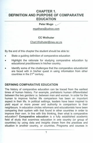 CHAPTER 1.
DEFINITION AND PURPOSE OF COMPARATIVE
EDUCATION
PeterMugo ~
mgathara@yahoo.com
CC Wolhuter
Charl.Wolhuter@nwu.ac.za
By the end of this chapter the student should be able to:
• State a guiding definition of comparative education
• Highlight the rationale for studying comparative education by
educational practitioners in his/her country.
• Identify some of the challenges that the comparative educationist
are faced with in his/her quest in using information from other
countries in the 21st century.
DEFINING COMPARATIVE EDUCATION
The history of comparative education can be traced from the earliest
times of human history. For example, prehistoric human differentiated
between the two genders i.e. between man and woman. In order for the
human to improve his/her life comparison has been an important
aspect in their life. In political settings, leaders have been inspired to
yield equal or more power and authority in comparison to their
neighbours. In education circles reformers and educationists have been
comparing their system with that found in other countries in order to
improve their own. In line with this thinking, then what is comparative
education? Comparative education is a fully established academic
field of study that examines education in one country (or group of
countries) by using data and insights drawn from the practices and
situation in another country, or countries. Programs and courses in
1
 