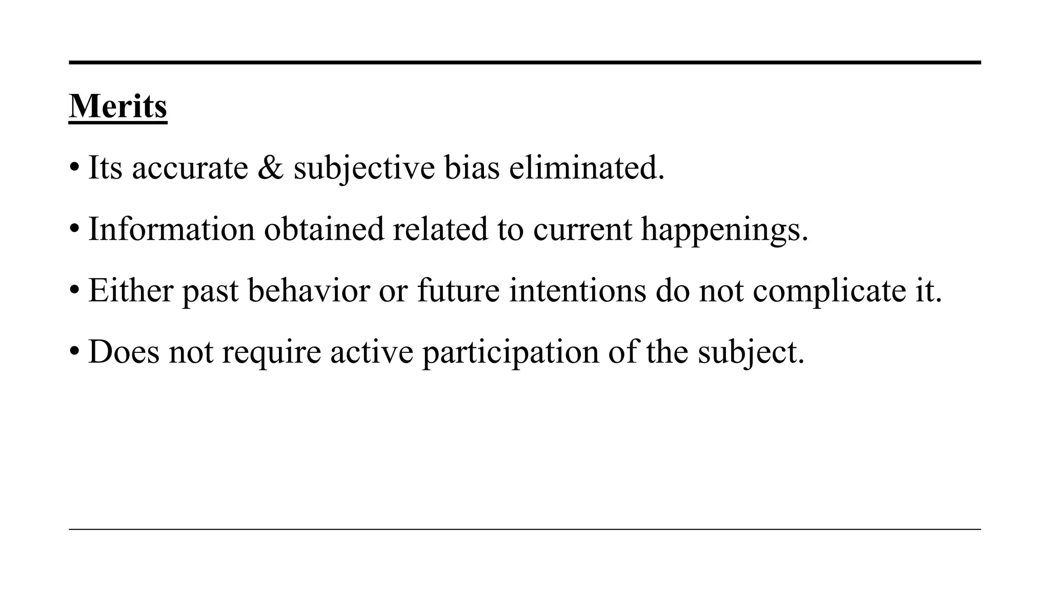 Merits
• Its accurate & subjective bias eliminated.
• Information obtained related to current happenings.
• Either past behavior or future intentions do not complicate it.
• Does not require active participation of the subject.
 