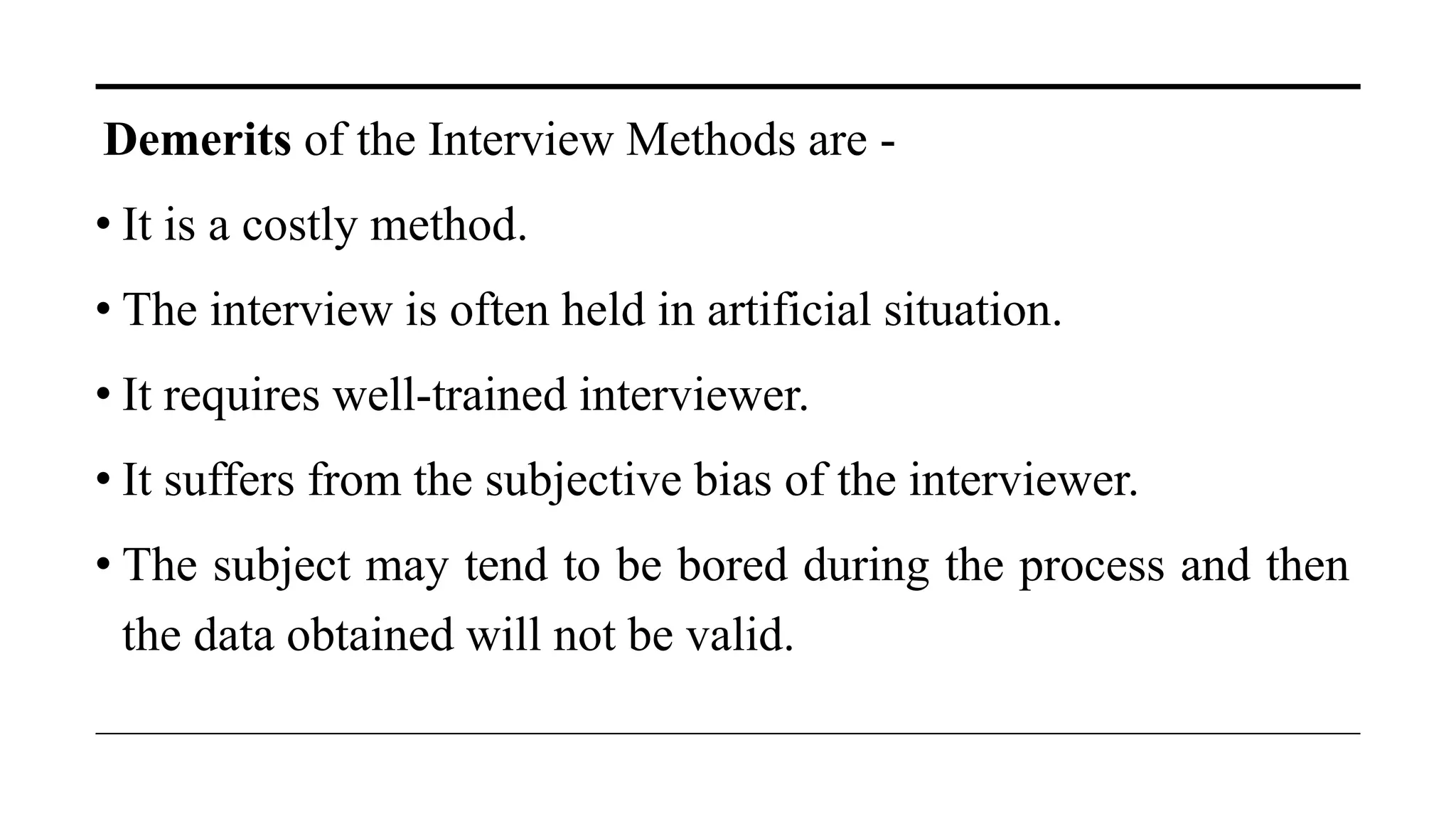 Demerits of the Interview Methods are -
• It is a costly method.
• The interview is often held in artificial situation.
• It requires well-trained interviewer.
• It suffers from the subjective bias of the interviewer.
• The subject may tend to be bored during the process and then
the data obtained will not be valid.
 