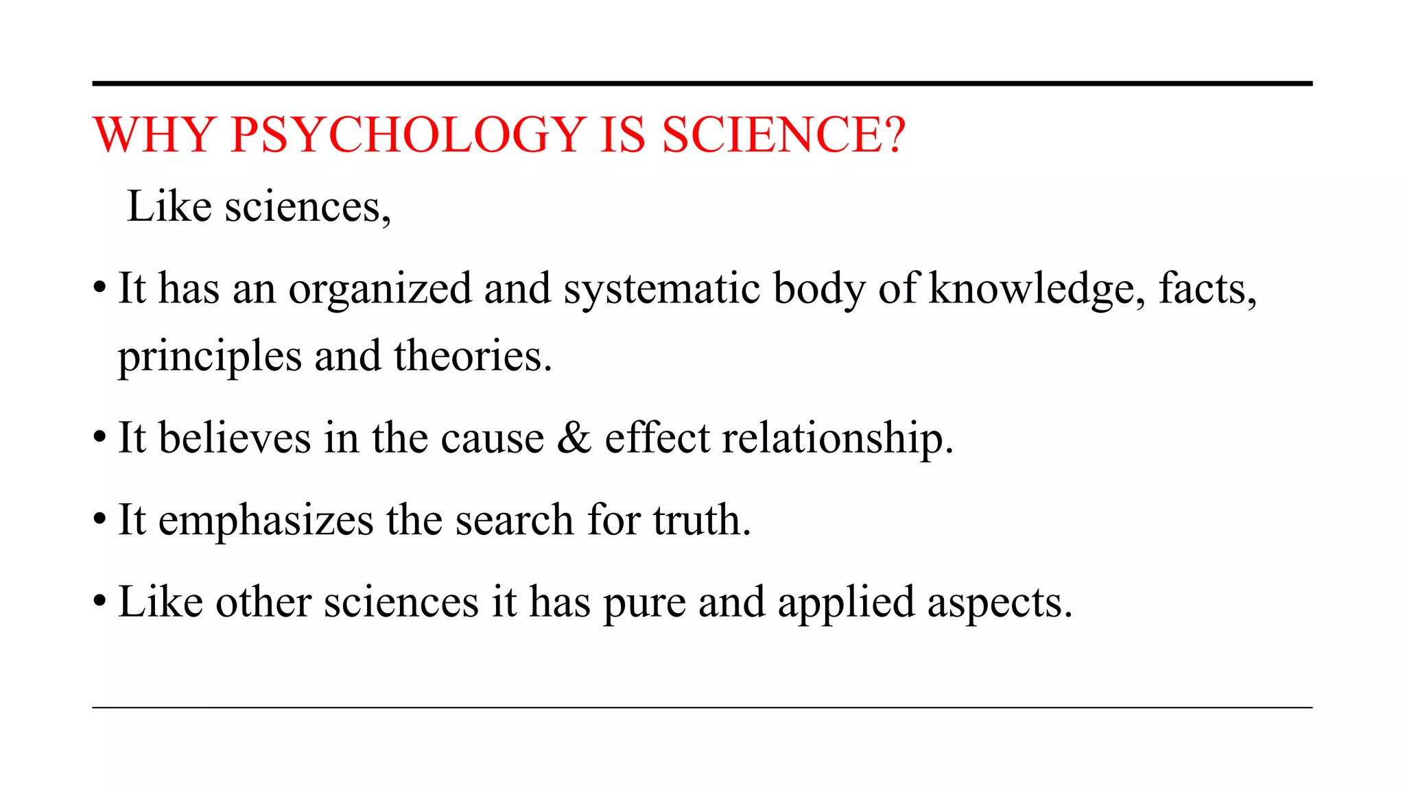WHY PSYCHOLOGY IS SCIENCE?
Like sciences,
• It has an organized and systematic body of knowledge, facts,
principles and theories.
• It believes in the cause & effect relationship.
• It emphasizes the search for truth.
• Like other sciences it has pure and applied aspects.
 