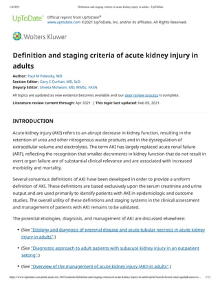 1/6/2021 Deﬁnition and staging criteria of acute kidney injury in adults - UpToDate
https://www-uptodate-com.pbidi.unam.mx:2443/contents/deﬁnition-and-staging-criteria-of-acute-kidney-injury-in-adults/print?search=lesion renal aguda&source=s… 1/12
Official reprint from UpToDate
www.uptodate.com ©2021 UpToDate, Inc. and/or its affiliates. All Rights Reserved.
Definition and staging criteria of acute kidney injury in
adults
Author: Paul M Palevsky, MD
Section Editor: Gary C Curhan, MD, ScD
Deputy Editor: Shveta Motwani, MD, MMSc, FASN
All topics are updated as new evidence becomes available and our peer review process is complete.
Literature review current through: Apr 2021. | This topic last updated: Feb 09, 2021.
INTRODUCTION
Acute kidney injury (AKI) refers to an abrupt decrease in kidney function, resulting in the
retention of urea and other nitrogenous waste products and in the dysregulation of
extracellular volume and electrolytes. The term AKI has largely replaced acute renal failure
(ARF), reflecting the recognition that smaller decrements in kidney function that do not result in
overt organ failure are of substantial clinical relevance and are associated with increased
morbidity and mortality.
Several consensus definitions of AKI have been developed in order to provide a uniform
definition of AKI. These definitions are based exclusively upon the serum creatinine and urine
output and are used primarily to identify patients with AKI in epidemiologic and outcome
studies. The overall utility of these definitions and staging systems in the clinical assessment
and management of patients with AKI remains to be validated.
The potential etiologies, diagnosis, and management of AKI are discussed elsewhere:
®
(See "Etiology and diagnosis of prerenal disease and acute tubular necrosis in acute kidney
injury in adults".)
●
(See "Diagnostic approach to adult patients with subacute kidney injury in an outpatient
setting".)
●
(See "Overview of the management of acute kidney injury (AKI) in adults".)
●
 