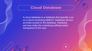 Cloud Database
- A cloud database is a database that typically runs
on a cloud computing platform. Database service
provides access to the database. Database
services make the underlying software-stack
transparent to the user.
 