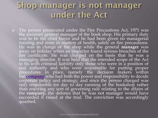  The person prosecuted under the Fire Precautions Act, 1971 was
the assistant general manager of the book shop. His primary duty
was to be the chief buyer and he had been given no managerial
training and none in matters of health, safely or fire precautions.
He was in charge of the shop while the general manager was
away on holiday when an inspector found serious breaches of the
fire certificate. He was charged on the basis that he was a
managing director. It was held that the intended scope of the Act
to fix with criminal liability only those who were in a position of
real authority and who were responsible for putting proper
procedures in place, namely the decision makers within
the company who had both the power and responsibility to decide
corporate policy and strategy, and since the person charged was
only responsible for day to day running of the bookshop rather
than enjoying any sort of governing rule relating to the affairs of
the company, the defence that he was not manager would have
succeeded if raised at the trial. The conviction was accordingly
quashed.
www.newbusinessregistration.in
 