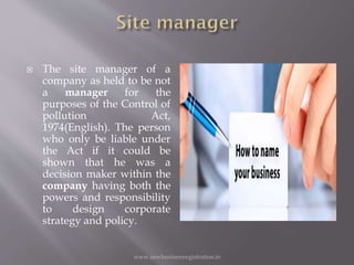  The site manager of a
company as held to be not
a manager for the
purposes of the Control of
pollution Act,
1974(English). The person
who only be liable under
the Act if it could be
shown that he was a
decision maker within the
company having both the
powers and responsibility
to design corporate
strategy and policy.
www.newbusinessregistration.in
 